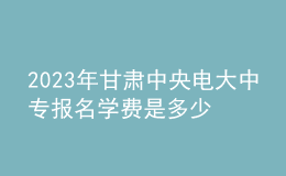 2023年甘肅中央電大中專報(bào)名學(xué)費(fèi)是多少？
