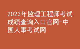 2023年監(jiān)理工程師考試成績(jī)查詢?nèi)肟诠倬W(wǎng)-中國(guó)人事考試網(wǎng)