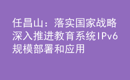 任昌山：落實(shí)國家戰(zhàn)略 深入推進(jìn)教育系統(tǒng)IPv6規(guī)模部署和應(yīng)用