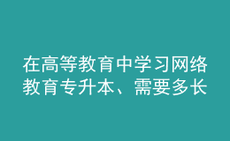 在高等教育中學(xué)習(xí)網(wǎng)絡(luò)教育專升本、需要多長(zhǎng)時(shí)間？