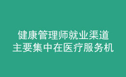  健康管理師就業(yè)渠道主要集中在醫(yī)療服務機構、社區(qū)衛(wèi)生服務中心