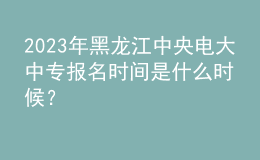 2023年黑龍江中央電大中專報名時間是什么時候？