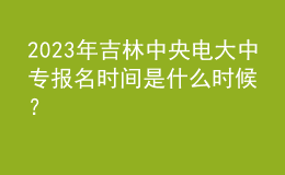 2023年吉林中央電大中專報名時間是什么時候？