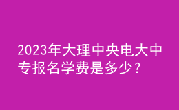 2023年大理中央電大中專報名學(xué)費是多少？