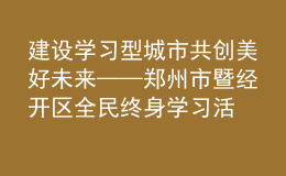 建設(shè)學習型城市 共創(chuàng)美好未來——鄭州市暨經(jīng)開區(qū)全民終身學習活動周開幕
