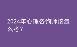 2024年心理咨詢師該怎么考？