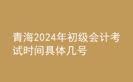 青海2024年初級會計考試時間 具體幾號