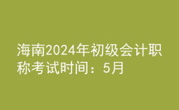 海南2024年初級會計職稱考試時間：5月18日至22日