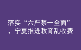 落實(shí)“六嚴(yán)禁一全面”，寧夏推進(jìn)教育亂收費(fèi)治理走深走實(shí)