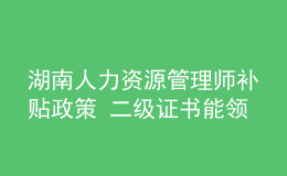 湖南人力資源管理師補貼政策 二級證書能領多少錢