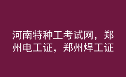 河南特種工考試網(wǎng)，鄭州電工證，鄭州焊工證