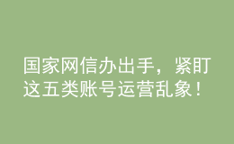 國家網(wǎng)信辦出手，緊盯這五類賬號(hào)運(yùn)營亂象！