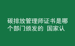 碳排放管理師證書是哪個(gè)部門頒發(fā)的 國家認(rèn)可嗎