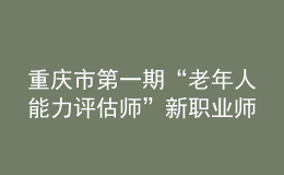 重慶市第一期“老年人能力評估師”新職業(yè)師資培訓(xùn)班在重慶市職業(yè)技能公共實訓(xùn)中心開班