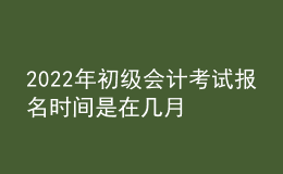 2022年初級會計(jì)考試報(bào)名時(shí)間是在幾月
