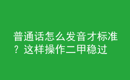普通話怎么發(fā)音才標準？這樣操作二甲穩(wěn)過