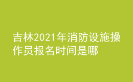吉林2021年消防設施操作員報名時間是哪天