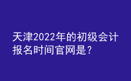 天津2022年的初級會計報名時間官網(wǎng)是？
