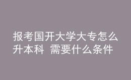 報(bào)考國開大學(xué)大專怎么升本科 需要什么條件
