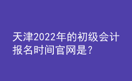 天津2022年的初級會計報名時間官網(wǎng)是？