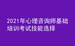 2021年心理咨詢師基礎培訓考試技能選擇學習經驗