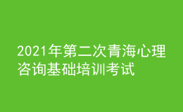 2021年第二次青海心理咨詢基礎培訓考試準考證信息獲取時間