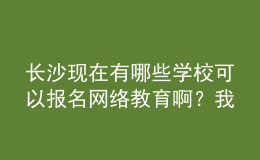 長沙現(xiàn)在有哪些學(xué)?？梢詧?bào)名網(wǎng)絡(luò)教育??？我都查暈了。