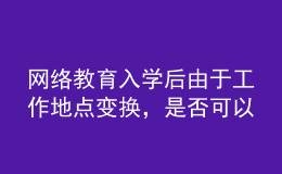 網(wǎng)絡(luò)教育入學(xué)后由于工作地點變換，是否可以轉(zhuǎn)學(xué)習(xí)中心或者到其它城市的學(xué)習(xí)中心聽課？