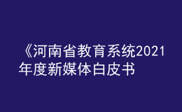 《河南省教育系統(tǒng)2021年度新媒體白皮書》發(fā)布！
