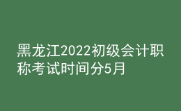 黑龍江2022初級會計職稱考試時間分5月7-11日和5月14-15日兩個時間段