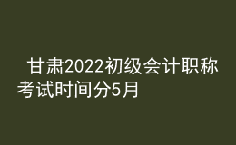  甘肅2022初級會計職稱考試時間分5月7-11日和5月14-15日兩個時間段