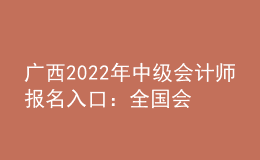 廣西2022年中級會計師報名入口：全國會計資格評價網