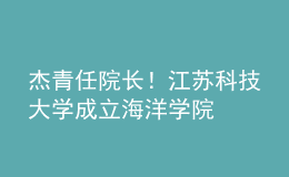 杰青任院長！江蘇科技大學(xué)成立海洋學(xué)院
