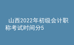  山西2022年初級會計職稱考試時間分5月7-11日和5月14-15日兩個時間段