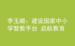 李玉順：建設(shè)國家中小學(xué)智教平臺 啟航教育數(shù)字化嶄新征程