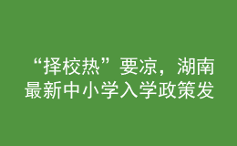 “擇校熱”要涼，湖南最新中小學(xué)入學(xué)政策發(fā)布
