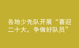 各地少先隊開展“喜迎二十大，爭做好隊員”主題隊日活動