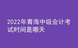 2022年青海中級(jí)會(huì)計(jì)考試時(shí)間是哪天