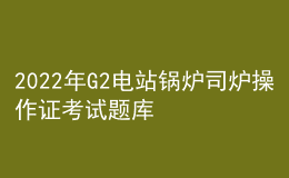 2022年G2電站鍋爐司爐操作證考試題庫及在線模擬考試
