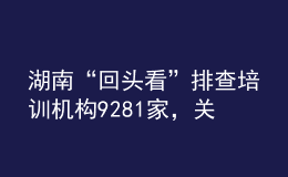 湖南“回頭看”排查培訓(xùn)機(jī)構(gòu)9281家，關(guān)停取締“假注銷真運(yùn)營(yíng)”機(jī)構(gòu)33個(gè)