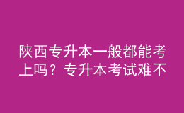 陜西專升本一般都能考上嗎？專升本考試難不難？ 