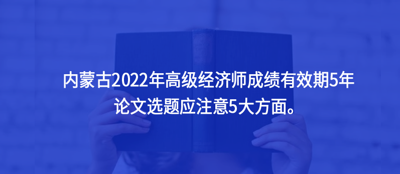 內蒙古2022年高級經(jīng)濟師成績有效期5年，論文選題應注意5大方面。