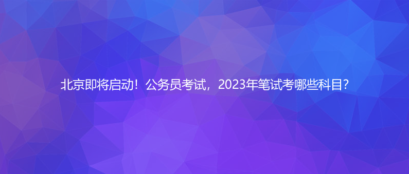 北京即將啟動(dòng)！公務(wù)員考試，2023年筆試考哪些科目？