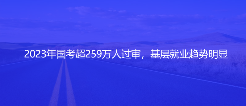 2023年國(guó)考超259萬(wàn)人過(guò)審，基層就業(yè)趨勢(shì)明顯