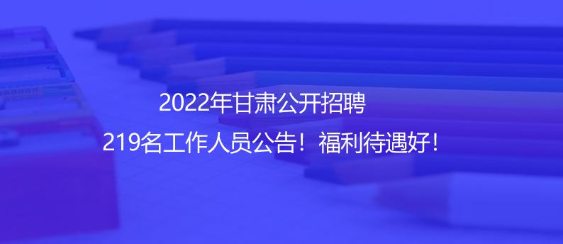 2022年甘肅公開招聘219名工作人員公告！福利待遇好！