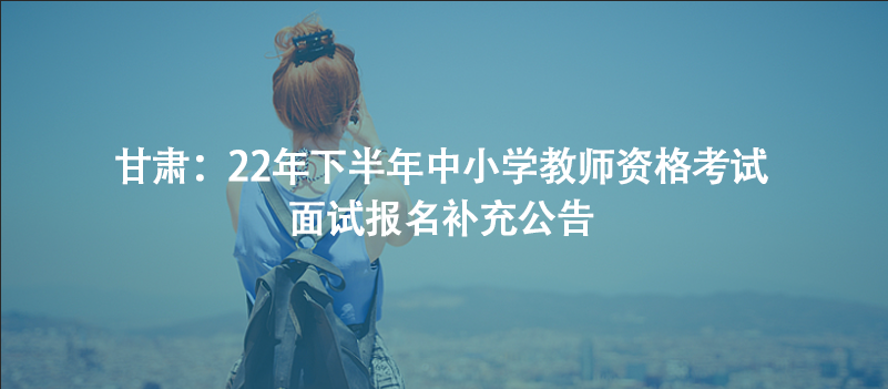 甘肅：22年下半年中小學(xué)教師資格考試面試報(bào)名補(bǔ)充公告
