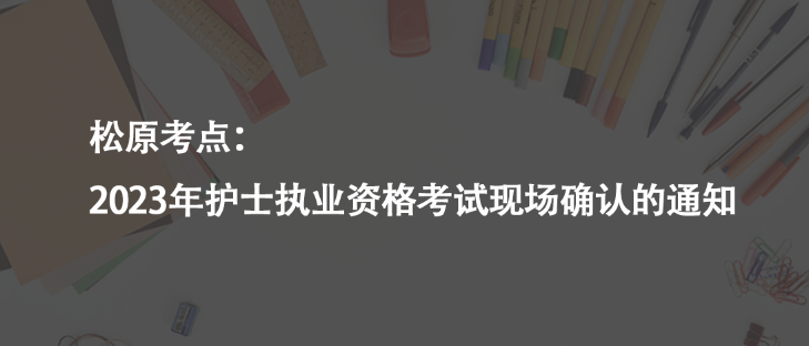松原考點(diǎn)：2023年護(hù)士執(zhí)業(yè)資格考試現(xiàn)場(chǎng)確認(rèn)的通知