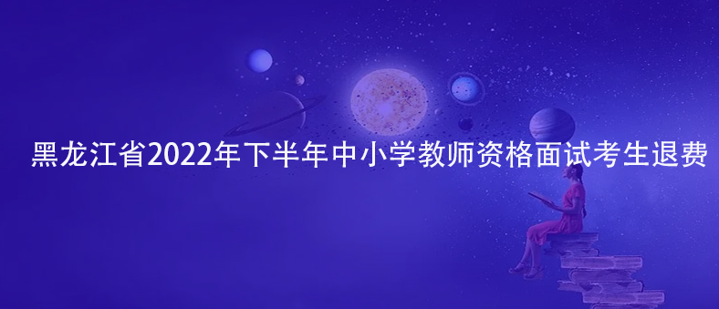 速看！黑龍江省2022年下半年中小學(xué)教師資格面試考生退費(fèi)
