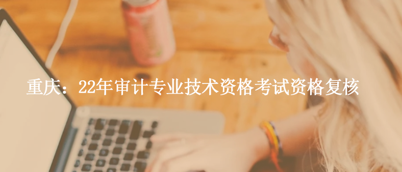 重慶：22年審計專業(yè)技術(shù)資格考試資格復(fù)核