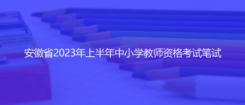 速看！安徽省2023年上半年中小學(xué)教師資格考試筆試